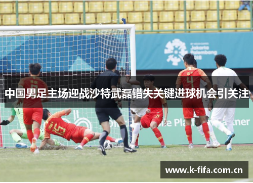 中国男足主场迎战沙特武磊错失关键进球机会引关注